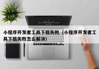 小程序開(kāi)發(fā)者工具下載失?。ㄐ〕绦蜷_(kāi)發(fā)者工具下載失敗怎么解決）